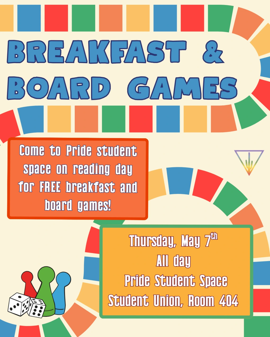 off-white background with multicolored block paths resembling a board game snaking through. In big blue letters: ‘breakfast and board games’. In orange box: ‘come to pride student space on reading day for FREE breakfast and board games!’ in yellow box: ‘thursday may 7th, all day. Pride Student Space, student union room 404’. 